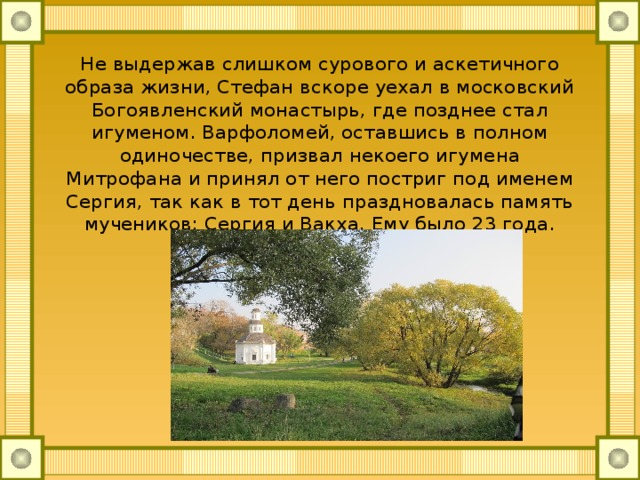 Не выдержав слишком сурового и аскетичного образа жизни, Стефан вскоре уехал в московский Богоявленский монастырь, где позднее стал игуменом. Варфоломей, оставшись в полном одиночестве, призвал некоего игумена Митрофана и принял от него постриг под именем Сергия, так как в тот день праздновалась память мучеников: Сергия и Вакха. Ему было 23 года. 