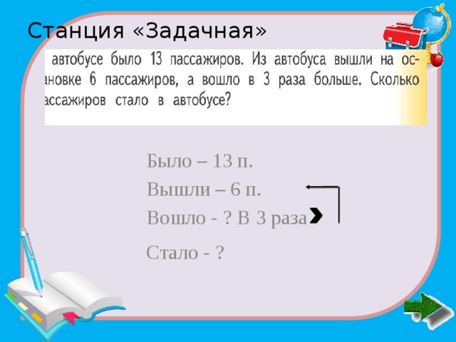 Станция «Задачная»   Было – 13 п. Вышли – 6 п. Вошло - ? В 3 раза Стало - ? 