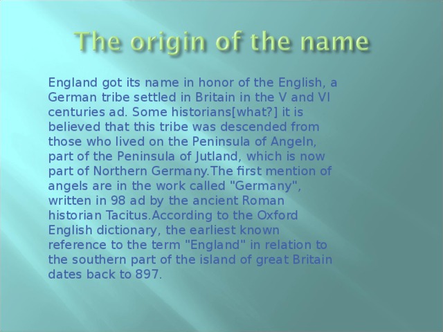 England got its name in honor of the English, a German tribe settled in Britain in the V and VI centuries ad. Some historians[what?] it is believed that this tribe was descended from those who lived on the Peninsula of Angeln, part of the Peninsula of Jutland, which is now part of Northern Germany.The first mention of angels are in the work called 