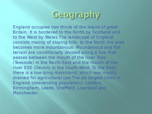England occupies two thirds of the island of great Britain. It is bordered to the North by Scotland and to the West by Wales.The landscape of England consists mainly of sloping hills, to the North the area becomes more mountainous. Mountainous and flat terrain are conditionally divided along a line that passes between the mouth of the river Tees (Teesside) in the North-East and the mouth of the river EXE (Devon) in the South-West. To the East, there is a low-lying marshland, which was mostly drained for agricultural use.The six largest cities in England (descending population): London, Birmingham, Leeds, Sheffield, Liverpool and Manchester. 