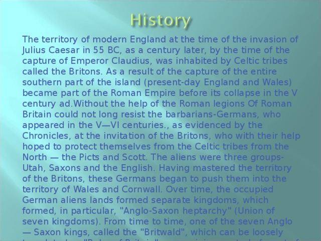 The territory of modern England at the time of the invasion of Julius Caesar in 55 BC, as a century later, by the time of the capture of Emperor Claudius, was inhabited by Celtic tribes called the Britons. As a result of the capture of the entire southern part of the island (present-day England and Wales) became part of the Roman Empire before its collapse in the V century ad.Without the help of the Roman legions Of Roman Britain could not long resist the barbarians-Germans, who appeared in the V—VI centuries., as evidenced by the Chronicles, at the invitation of the Britons, who with their help hoped to protect themselves from the Celtic tribes from the North — the Picts and Scott. The aliens were three groups-Utah, Saxons and the English. Having mastered the territory of the Britons, these Germans began to push them into the territory of Wales and Cornwall. Over time, the occupied German aliens lands formed separate kingdoms, which formed, in particular, 