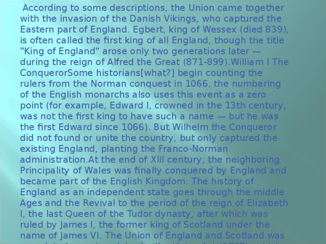  According to some descriptions, the Union came together with the invasion of the Danish Vikings, who captured the Eastern part of England. Egbert, king of Wessex (died 839), is often called the first king of all England, though the title 