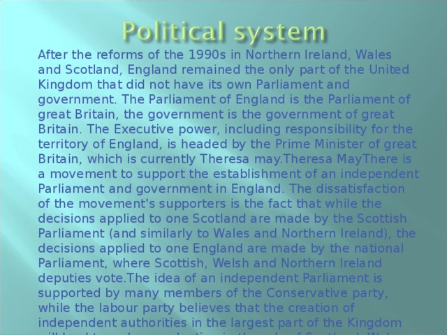 After the reforms of the 1990s in Northern Ireland, Wales and Scotland, England remained the only part of the United Kingdom that did not have its own Parliament and government. The Parliament of England is the Parliament of great Britain, the government is the government of great Britain. The Executive power, including responsibility for the territory of England, is headed by the Prime Minister of great Britain, which is currently Theresa may.Theresa MayThere is a movement to support the establishment of an independent Parliament and government in England. The dissatisfaction of the movement's supporters is the fact that while the decisions applied to one Scotland are made by the Scottish Parliament (and similarly to Wales and Northern Ireland), the decisions applied to one England are made by the national Parliament, where Scottish, Welsh and Northern Ireland deputies vote.The idea of an independent Parliament is supported by many members of the Conservative party, while the labour party believes that the creation of independent authorities in the largest part of the Kingdom will lead to a sharp reduction in the role of Scotland, Wales and Northern Ireland and is fraught with the collapse of the state. 