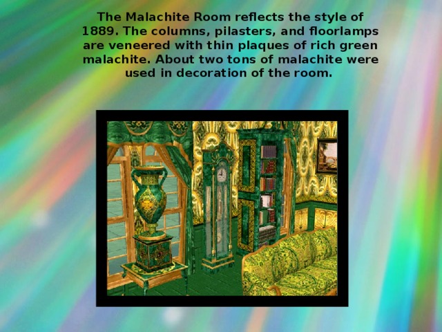 The Malachite Room reflects the style of 1889. The columns, pilasters, and floorlamps are veneered with thin plaques of rich green malachite. About two tons of malachite were used in decoration of the room.  