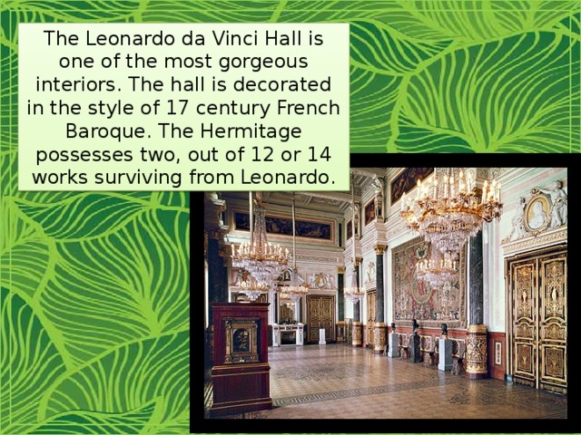 The Leonardo da Vinci Hall is one of the most gorgeous interiors. The hall is decorated in the style of 17 century French Baroque. The Hermitage possesses two, out of 12 or 14 works surviving from Leonardo. 