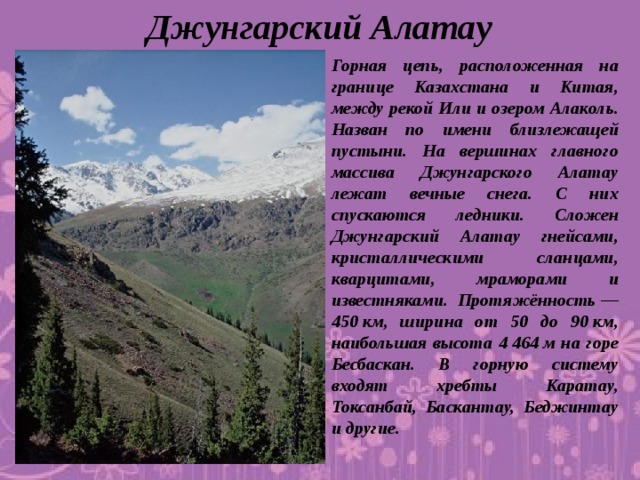 Джунгарский Алатау Горная цепь, расположенная на границе Казахстана и Китая, между рекой Или и озером Алаколь. Назван по имени близлежащей пустыни. На вершинах главного массива Джунгарского Алатау лежат вечные снега. С них спускаются ледники. Сложен Джунгарский Алатау гнейсами, кристаллическими сланцами, кварцитами, мраморами и известняками. Протяжённость — 450 км, ширина от 50 до 90 км, наибольшая высота 4 464 м на горе Бесбаскан. В горную систему входят хребты Каратау, Токсанбай, Баскантау, Беджинтау и другие.