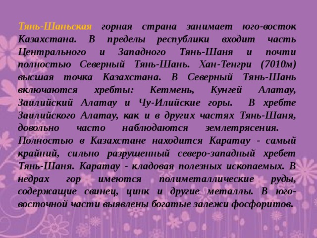 Тянь-Шаньская горная страна занимает юго-восток Казахстана. В пределы республики входит часть Центрального и Западного Тянь-Шаня и почти полностью Северный Тянь-Шань. Хан-Тенгри (7010м) высшая точка Казахстана. В Северный Тянь-Шань включаются хребты: Кетмень, Кунгей Алатау, Заилийский Алатау и Чу-Илийские горы. В хребте Заилийского Алатау, как и в других частях Тянь-Шаня, довольно часто наблюдаются землетрясения.  Полностью в Казахстане находится Каратау - самый крайний, сильно разрушенный северо-западный хребет Тянь-Шаня. Каратау - кладовая полезных ископаемых. В недрах гор имеются полиметаллические руды, содержащие свинец, цинк и другие металлы. В юго-восточной части выявлены богатые залежи фосфоритов.