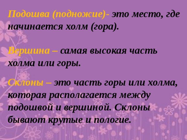 Подошва (подножие)- это место, где начинается холм (гора). Вершина – самая высокая часть холма или горы. Склоны – это часть горы или холма, которая располагается между подошвой и вершиной. Склоны бывают крутые и пологие.