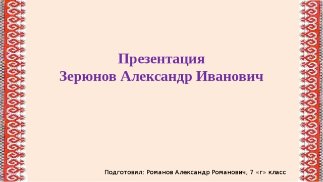 Презентация Зерюнов Александр Иванович Подготовил: Романов Александр Романович, 7 «г» класс 