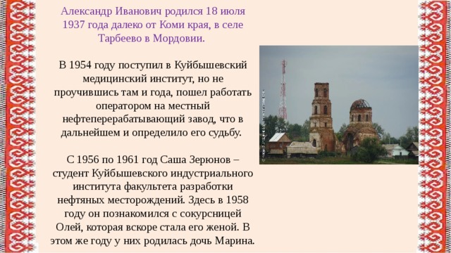 Александр Иванович родился 18 июля 1937 года далеко от Коми края, в селе Тарбеево в Мордовии. В 1954 году поступил в Куйбышевский медицинский институт, но не проучившись там и года, пошел работать оператором на местный нефтеперерабатывающий завод, что в дальнейшем и определило его судьбу. С 1956 по 1961 год Саша Зерюнов – студент Куйбышевского индустриального института факультета разработки нефтяных месторождений. Здесь в 1958 году он познакомился с сокурсницей Олей, которая вскоре стала его женой. В этом же году у них родилась дочь Марина. 