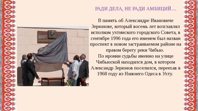 РАДИ ДЕЛА, НЕ РАДИ АМБИЦИЙ… В память об Александре Ивановиче Зерюнове, который восемь лет возглавлял исполком ухтинского городского Совета, в сентябре 1996 года его именем был назван проспект в новом застраиваемом районе на правом берегу реки Чибью. По иронии судьбы именно на улице Чибьюской находился дом, в котором Александр Зерюнов поселился, переехав в 1968 году из Нижнего Одеса в Ухту. 