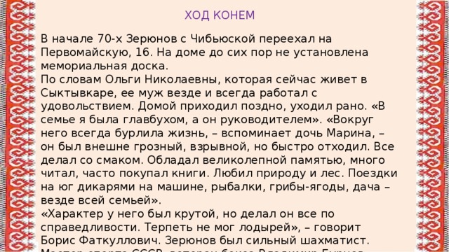 ХОД КОНЕМ В начале 70-х Зерюнов с Чибьюской переехал на Первомайскую, 16. На доме до сих пор не установлена мемориальная доска. По словам Ольги Николаевны, которая сейчас живет в Сыктывкаре, ее муж везде и всегда работал с удовольствием. Домой приходил поздно, уходил рано. «В семье я была главбухом, а он руководителем». «Вокруг него всегда бурлила жизнь, – вспоминает дочь Марина, – он был внешне грозный, взрывной, но быстро отходил. Все делал со смаком. Обладал великолепной памятью, много читал, часто покупал книги. Любил природу и лес. Поездки на юг дикарями на машине, рыбалки, грибы-ягоды, дача – везде всей семьей». «Характер у него был крутой, но делал он все по справедливости. Терпеть не мог лодырей», – говорит Борис Фаткуллович. Зерюнов был сильный шахматист. Мастер спорта СССР, ветеран бокса Владимир Бурцев вспоминает, что Зерюнов постоянно приходил на соревнования по боксу смотреть на сыновей. 