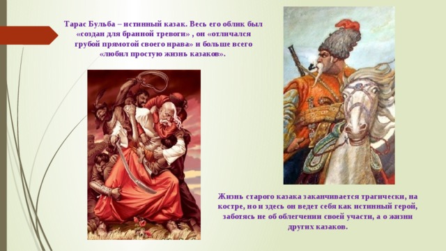 Тарас Бульба – истинный казак. Весь его облик был «создан для бранной тревоги» , он «отличался грубой прямотой своего нрава» и больше всего «любил простую жизнь казаков». Жизнь старого казака заканчивается трагически, на костре, но и здесь он ведет себя как истинный герой, заботясь не об облегчении своей участи, а о жизни других казаков. 