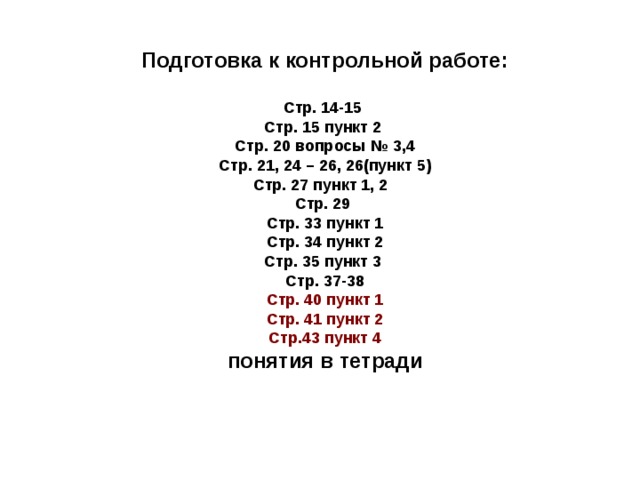 Подготовка к контрольной работе: Стр. 14-15 Стр. 15 пункт 2 Стр. 20 вопросы № 3,4 Стр. 21, 24 – 26, 26(пункт 5) Стр. 27 пункт 1, 2 Стр. 29 Стр. 33 пункт 1 Стр. 34 пункт 2 Стр. 35 пункт 3 Стр. 37-38 Стр. 40 пункт 1 Стр. 41 пункт 2 Стр.43 пункт 4 понятия в тетради 