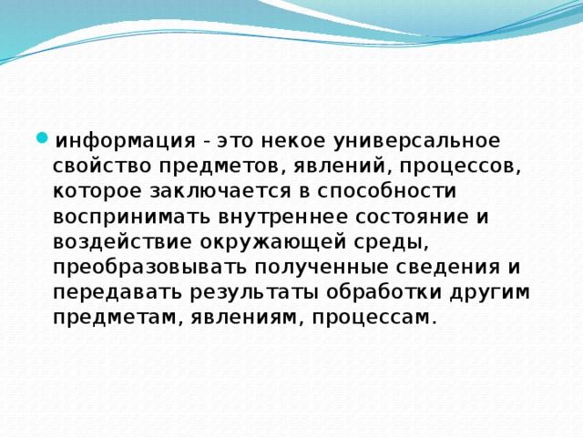 информация - это некое универсальное свойство предметов, явлений, процессов, которое заключается в способности воспринимать внутреннее состояние и воздействие окружающей среды, преобразовывать полученные сведения и передавать результаты обработки другим предметам, явлениям, процессам. 