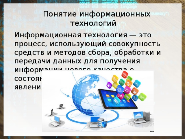  Понятие информационных технологий Информационная технология — это процесс, использующий совокупность средств и методов сбора, обработки и передачи данных для получения информации нового качества о состоянии объекта, процесса или явления. 