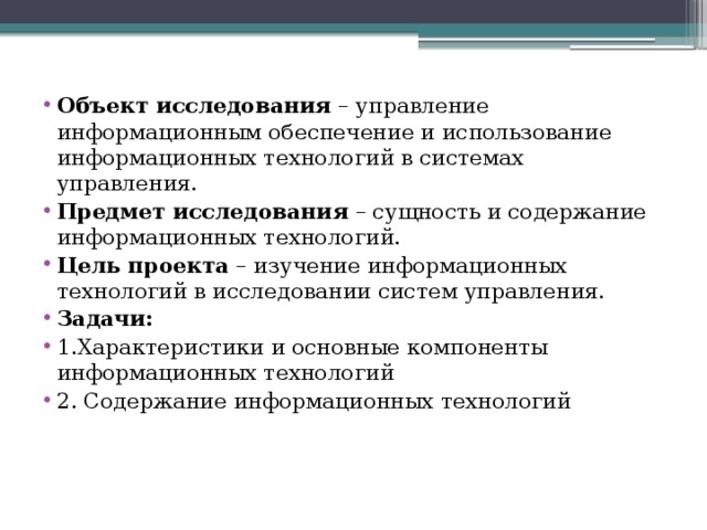 Объект исследования – управление информационным обеспечение и использование информационных технологий в системах управления. Предмет исследования – сущность и содержание информационных технологий. Цель проекта – изучение информационных технологий в исследовании систем управления. Задачи: 1.Характеристики и основные компоненты информационных технологий 2. Содержание информационных технологий 