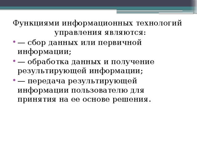 Функциями информационных технологий управления являются: — сбор данных или первичной информации; — обработка данных и получение результирующей информации; — передача результирующей информации пользователю для принятия на ее основе решения. 