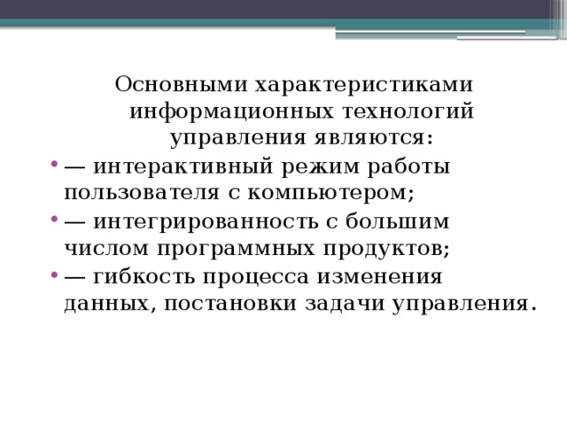 Основными характеристиками информационных технологий управления являются: — интерактивный режим работы пользователя с компьютером; — интегрированность с большим числом программных продуктов; — гибкость процесса изменения данных, постановки задачи управления. 