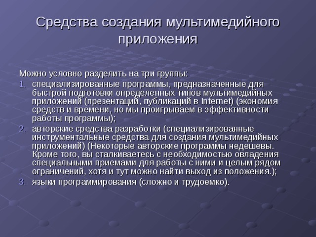 Средства создания мультимедийного приложения Можно условно разделить на три группы: специализированные программы, предназначенные для быстрой подготовки определенных типов мультимедийных приложений (презентаций, публикаций в Internet) (экономия средств и времени, но мы проигрываем в эффективности работы программы); авторские средства разработки (специализированные инструментальные средства для создания мультимедийных приложений) (Некоторые авторские программы недешевы. Кроме того, вы сталкиваетесь с необходимостью овладения специальными приемами для работы с ними и целым рядом ограничений, хотя и тут можно найти выход из положения.); языки программирования (сложно и трудоемко). 