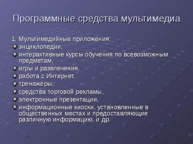 Программные средства мультимедиа 1. Мультимедийные приложения: энциклопедии, интерактивные курсы обучения по всевозможным предметам, игры и развлечения, работа с Интернет, тренажёры, средства торговой рекламы, электронные презентации, информационные киоски, установленные в общественных местах и предоставляющие различную информацию, и др. 