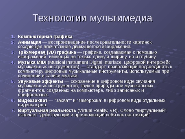 Технологии мультимедиа Компьютерная графика Анимация — воспроизведение последовательности картинок, создающее впечатление движущегося изображения. Трёхмерная (3D) графика — графика, создаваемая с помощью изображений, имеющих не только длину и ширину, но и глубину. Музыка MIDI (Musical Instrument Digital Interface, цифровой интерфейс музыкальных инструментов) — стандарт, позволяющий подсоединять к компьютеру цифровые музыкальные инструменты, используемые при сочинении и записи музыки. Звуковые эффекты — сохранение в цифровом виде звучания музыкальных инструментов, звуков природы или музыкальных фрагментов, созданных на компьютере, либо записаных и оцифрованых. Видеозахват — 