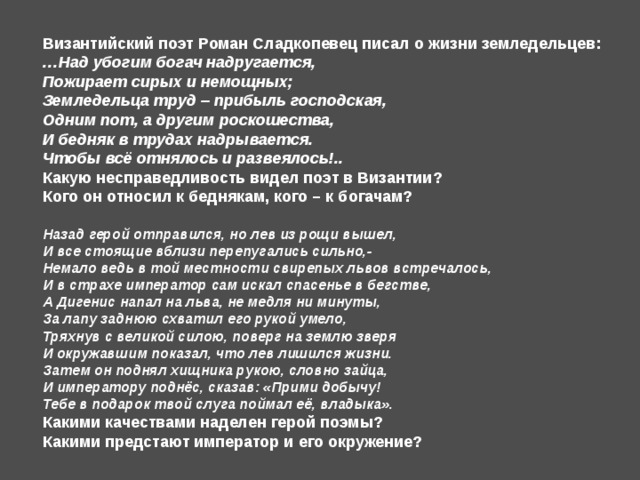 Византийский поэт Роман Сладкопевец писал о жизни земледельцев: … Над убогим богач надругается, Пожирает сирых и немощных; Земледельца труд – прибыль господская, Одним пот, а другим роскошества, И бедняк в трудах надрывается. Чтобы всё отнялось и развеялось!.. Какую несправедливость видел поэт в Византии? Кого он относил к беднякам, кого – к богачам? Назад герой отправился, но лев из рощи вышел, И все стоящие вблизи перепугались сильно,- Немало ведь в той местности свирепых львов встречалось, И в страхе император сам искал спасенье в бегстве, А Дигенис напал на льва, не медля ни минуты, За лапу заднюю схватил его рукой умело, Тряхнув с великой силою, поверг на землю зверя И окружавшим показал, что лев лишился жизни. Затем он поднял хищника рукою, словно зайца, И императору поднёс, сказав: «Прими добычу! Тебе в подарок твой слуга поймал её, владыка». Какими качествами наделен герой поэмы? Какими предстают император и его окружение? 