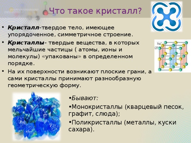 Что такое кристалл? Кристалл -твердое тело, имеющее упорядоченное, симметричное строение. Кристаллы - твердые вещества, в которых мельчайшие частицы ( атомы, ионы и молекулы) «упакованы» в определенном порядке. На их поверхности возникают плоские грани, а сами кристаллы принимают разнообразную геометрическую форму. Бывают: Монокристаллы (кварцевый песок, графит, слюда); Поликристаллы (металлы, куски сахара). 