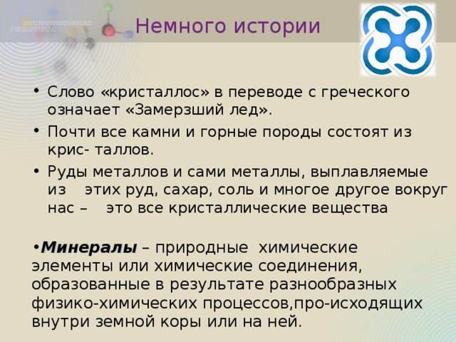 Немного истории Слово «кристаллос» в переводе с греческого означает «Замерзший лед». Почти все камни и горные породы состоят из крис- таллов. Руды металлов и сами металлы, выплавляемые из этих руд, сахар, соль и многое другое вокруг нас – это все кристаллические вещества Минералы – природные химические элементы или химические соединения, образованные в результате разнообразных физико-химических процессов,про-исходящих внутри земной коры или на ней.  
