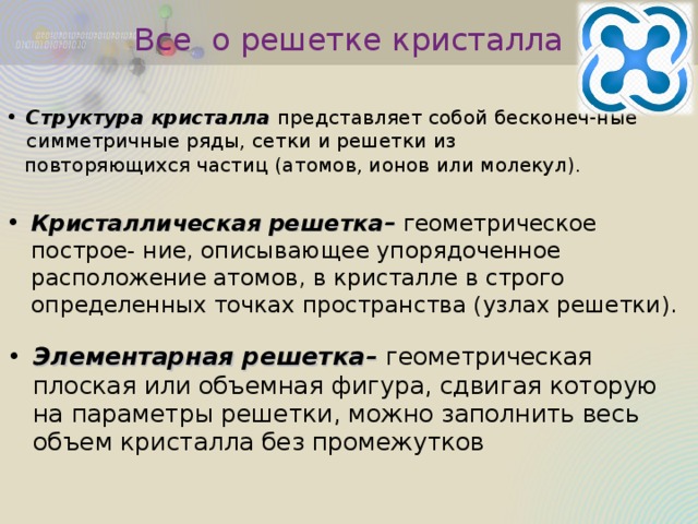 Все о решетке кристалла Структура кристалла представляет собой бесконеч-ные симметричные ряды, сетки и решетки из  повторяющихся частиц (атомов, ионов или молекул). Кристаллическая решетка– геометрическое построе- ние, описывающее упорядоченное расположение атомов, в кристалле в строго определенных точках пространства (узлах решетки). Элементарная решетка– геометрическая плоская или объемная фигура, сдвигая которую на параметры решетки, можно заполнить весь объем кристалла без промежутков 