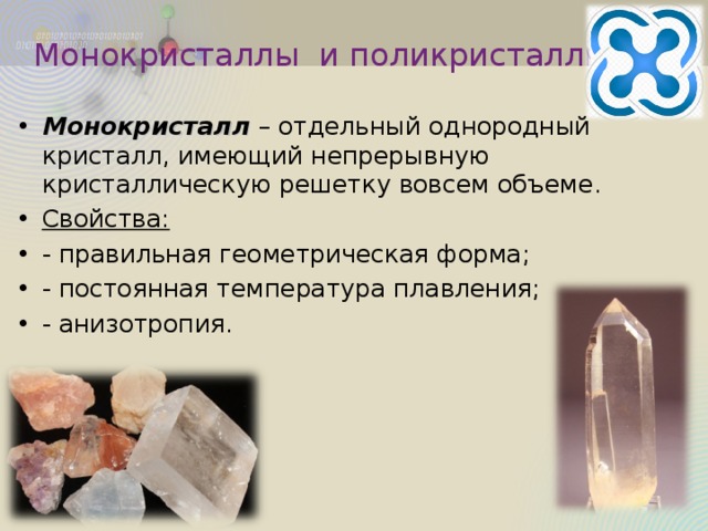Монокристаллы и поликристаллы Монокристалл – отдельный однородный кристалл, имеющий непрерывную кристаллическую решетку вовсем объеме. Свойства: - правильная геометрическая форма; - постоянная температура плавления; - анизотропия. 