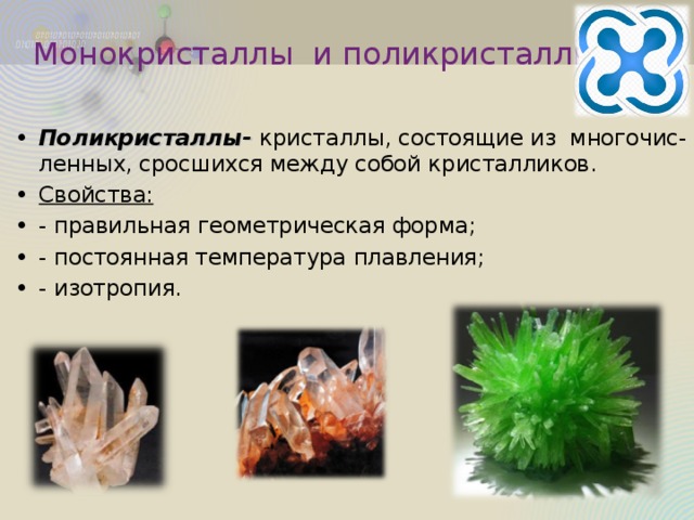 Монокристаллы и поликристаллы Поликристаллы- кристаллы, состоящие из многочис-ленных, сросшихся между собой кристалликов. Свойства: - правильная геометрическая форма; - постоянная температура плавления; - изотропия.  