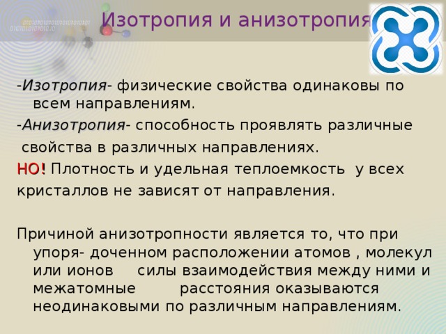 Изотропия и анизотропия - Изотропия - физические свойства одинаковы по всем направлениям. - Анизотропия - способность проявлять различные  свойства в различных направлениях. НО! Плотность и удельная теплоемкость у всех кристаллов не зависят от направления. Причиной анизотропности является то, что при упоря- доченном расположении атомов , молекул или ионов силы взаимодействия между ними и межатомные расстояния оказываются неодинаковыми по различным направлениям. 