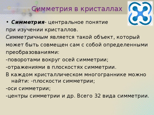 Симметрия в кристаллах Симметрия - центральное понятие при изучении кристаллов. Симметричным является такой объект, который может быть совмещен сам с собой определенными преобразованиями: -поворотами вокруг осей симметрии; -отражениями в плоскостях симметрии. В каждом кристаллическом многограннике можно найти: -плоскости симметрии; -оси симметрии; -центры симметрии и др. Всего 32 вида симметрии. 