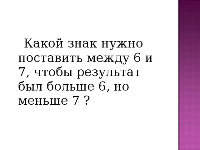  Какой знак нужно поставить между 6 и 7, чтобы результат был больше 6, но меньше 7 ? 
