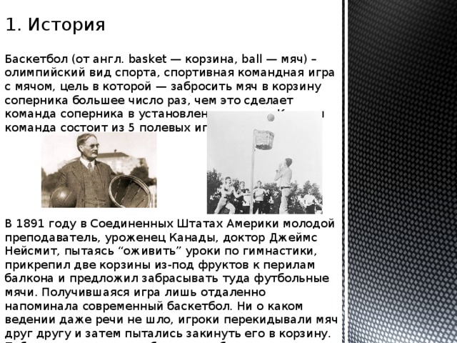 1. История Баскетбол (от англ. basket — корзина, ball — мяч) – олимпийский вид спорта, спортивная командная игра с мячом, цель в которой — забросить мяч в корзину соперника большее число раз, чем это сделает команда соперника в установленное время. Каждая команда состоит из 5 полевых игроков. В 1891 году в Соединенных Штатах Америки молодой преподаватель, уроженец Канады, доктор Джеймс Нейсмит, пытаясь “оживить” уроки по гимнастики, прикрепил две корзины из-под фруктов к перилам балкона и предложил забрасывать туда футбольные мячи. Получившаяся игра лишь отдаленно напоминала современный баскетбол. Ни о каком ведении даже речи не шло, игроки перекидывали мяч друг другу и затем пытались закинуть его в корзину. Побеждала команда, забросившая большее количество мячей. 