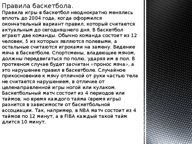 Правила баскетбола. Правила игры в баскетбол неоднократно менялись вплоть до 2004 года, когда оформился окончательный вариант правил, который считается актуальным до сегодняшнего дня. В баскетбол играют две команды. Обычно команда состоит из 12 человек, 5 из которых являются полевыми, а остальные считаются игроками на замену. Ведение мяча в баскетболе. Спортсмены, владеющие мячом, должны передвигаться по полю, ударяя им в пол. В противном случае будет засчитан «пронос мяча», а это нарушение правил в баскетболе. Случайное прикосновение к мячу отличной от руки частью тела не считается нарушением, в отличие от целенаправленной игры ногой или кулаком. Баскетбольный матч состоит из 4 периодов или таймов, но время каждого тайма (время игры) разнится в зависимости от баскетбольной ассоциации. Так, например, в NBA матч состоит из 4 таймов по 12 минут, а в FIBA каждый такой тайм длится 10 минут. 