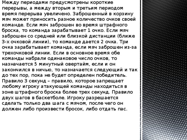 Между периодами предусмотрены короткие перерывы, а между вторым и третьим периодом время перерыва увеличено. Заброшенный в корзину мяч может приносить разное количество очков своей команде. Если мяч заброшен во время штрафного броска, то команда зарабатывает 1 очко. Если мяч заброшен со средней или близкой дистанции (ближе 3-х очковой линии), то команде дается 2 очка. Три очка зарабатывает команда, если мяч заброшен из-за трехочковой линии. Если в основное время обе команды набрали одинаковое число очков, то назначается 5 минутный овертайм, если и он закончился в ничью, то назначается следующий и так до тех пор, пока не будет определен победитель. Правило 3 секунд – правило, которое запрещает любому игроку атакующей команды находиться в зоне штрафного броска более трех секунд. Правило двух шагов в баскетболе. Игроку разрешается сделать только два шага с мячом, после чего он должен либо произвести бросок, либо отдать пас. 