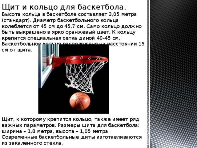 Щит и кольцо для баскетбола. Высота кольца в баскетболе составляет 3,05 метра (стандарт). Диаметр баскетбольного кольца колеблется от 45 см до 45,7 см. Само кольцо должно быть выкрашено в ярко оранжевый цвет. К кольцу крепится специальная сетка диной 40-45 см. Баскетбольное кольцо расположено на расстоянии 15 см от щита.   Щит, к которому крепится кольцо, также имеет ряд важных параметров. Размеры щита для баскетбола: ширина – 1,8 метра, высота – 1,05 метра. Современные баскетбольные щиты изготавливаются из закаленного стекла.   