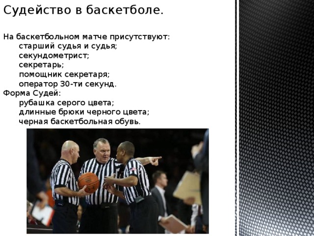 Судейство в баскетболе. На баскетбольном матче присутствуют:  старший судья и судья;  секундометрист;  секретарь;  помощник секретаря;  оператор 30-ти секунд. Форма Судей:  рубашка серого цвета;  длинные брюки черного цвета;  черная баскетбольная обувь. 
