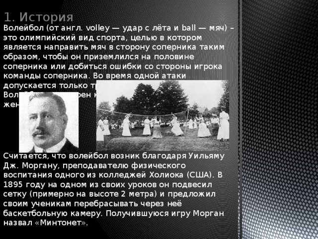 1. История Волейбол (от англ. volley — удар с лёта и ball — мяч) – это олимпийский вид спорта, целью в котором является направить мяч в сторону соперника таким образом, чтобы он приземлился на половине соперника или добиться ошибки со стороны игрока команды соперника. Во время одной атаки допускается только три касания мяча подряд. Волейбол популярен как среди мужчин, так и среди женщин. Считается, что волейбол возник благодаря Уильяму Дж. Моргану, преподавателю физического воспитания одного из колледжей Холиока (США). В 1895 году на одном из своих уроков он подвесил сетку (примерно на высоте 2 метра) и предложил своим ученикам перебрасывать через неё баскетбольную камеру. Получившуюся игру Морган назвал «Минтонет». 