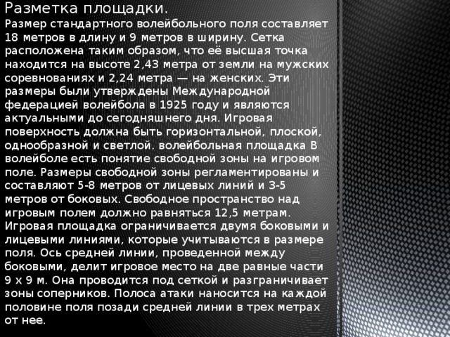 Разметка площадки. Размер стандартного волейбольного поля составляет 18 метров в длину и 9 метров в ширину. Сетка расположена таким образом, что её высшая точка находится на высоте 2,43 метра от земли на мужских соревнованиях и 2,24 метра — на женских. Эти размеры были утверждены Международной федерацией волейбола в 1925 году и являются актуальными до сегодняшнего дня. Игровая поверхность должна быть горизонтальной, плоской, однообразной и светлой. волейбольная площадка В волейболе есть понятие свободной зоны на игровом поле. Размеры свободной зоны регламентированы и составляют 5-8 метров от лицевых линий и 3-5 метров от боковых. Свободное пространство над игровым полем должно равняться 12,5 метрам. Игровая площадка ограничивается двумя боковыми и лицевыми линиями, которые учитываются в размере поля. Ось средней линии, проведенной между боковыми, делит игровое место на две равные части 9 х 9 м. Она проводится под сеткой и разграничивает зоны соперников. Полоса атаки наносится на каждой половине поля позади средней линии в трех метрах от нее.   