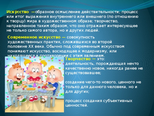 Иску́сство   — образное осмысление действительности; процесс или итог выражения внутреннего или внешнего (по отношению к творцу) мира в художественном образе; творчество, направленное таким образом, что оно отражает интересующее не только самого автора, но и других людей. Современное искусство  — совокупность художественных практик, сложившихся во второй половине ХХ века. Обычно под современным искусством понимают искусство, восходящее к модернизму, или находящееся в противоречии с этим явлением. Творчество — это: деятельность, порождающая нечто качественно новое, никогда ранее не существовавшее; создание чего-то нового, ценного не только для данного человека, но и для других; процесс создания субъективных ценностей. 