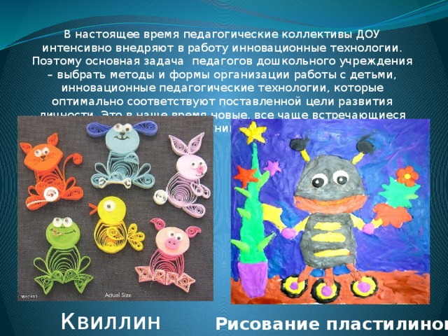 В настоящее время педагогические коллективы ДОУ интенсивно внедряют в работу инновационные технологии. Поэтому основная задача  педагогов дошкольного учреждения – выбрать методы и формы организации работы с детьми, инновационные педагогические технологии, которые оптимально соответствуют поставленной цели развития личности. Это в наше время новые, все чаще встречающиеся техники : Квиллинг Рисование   пластилином 