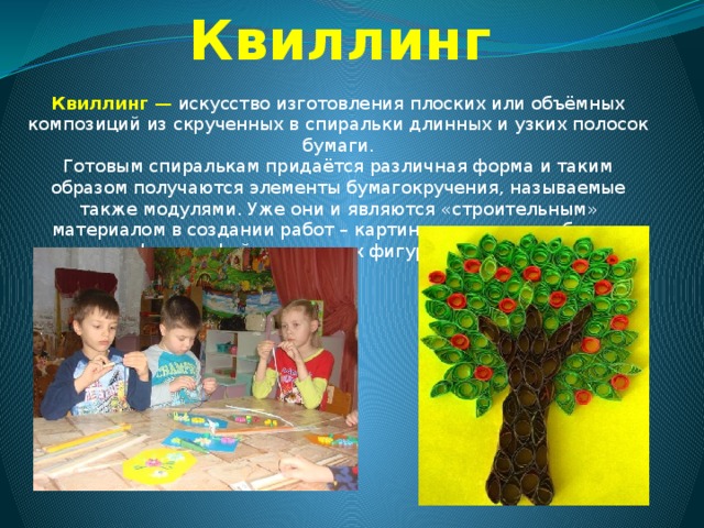 Квиллинг Квиллинг  — искусство изготовления плоских или объёмных композиций из скрученных в спиральки длинных и узких полосок бумаги. Готовым спиралькам придаётся различная форма и таким образом получаются элементы бумагокручения, называемые также модулями. Уже они и являются «строительным» материалом в создании работ – картин, открыток, альбомов, рамок для фотографий, различных фигурок, часов, бижутерии и т.д 