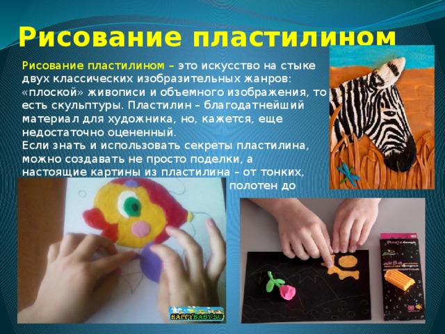 Рисование пластилином Рисование пластилином – это искусство на стыке двух классических изобразительных жанров: «плоской» живописи и объемного изображения, то есть скульптуры. Пластилин – благодатнейший материал для художника, но, кажется, еще недостаточно оцененный. Если знать и использовать секреты пластилина, можно создавать не просто поделки, а настоящие картины из пластилина – от тонких, почти не отличимых от живописи, полотен до выпуклых барельефов. 