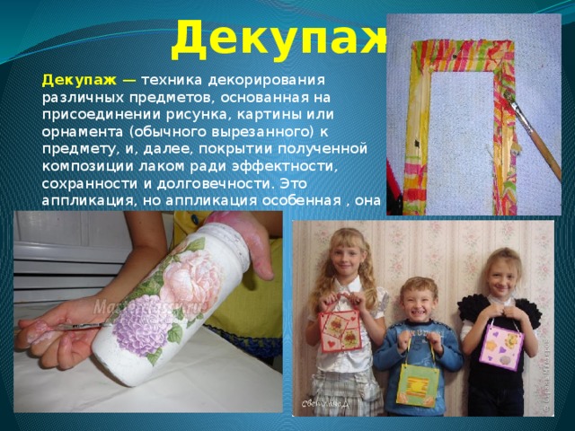 Декупаж Декупаж  — техника декорирования различных предметов, основанная на присоединении рисунка, картины или орнамента (обычного вырезанного) к предмету, и, далее, покрытии полученной композиции лаком ради эффектности, сохранности и долговечности. Это аппликация, но аппликация особенная , она выглядит, как роспись. 