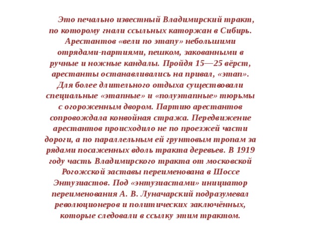  Это печально известный Владимирский тракт, по которому гнали ссыльных каторжан в Сибирь. Арестантов «вели по этапу» небольшими отрядами-партиями, пешком, закованными в ручные и ножные кандалы. Пройдя 15—25 вёрст, арестанты останавливались на привал, «этап». Для более длительного отдыха существовали специальные «этапные» и «полуэтапные» тюрьмы с огороженным двором. Партию арестантов сопровождала конвойная стража. Передвижение арестантов происходило не по проезжей части дороги, а по параллельным ей грунтовым тропам за рядами посаженных вдоль тракта деревьев. В 1919 году часть Владимирского тракта от московской Рогожской заставы переименована в Шоссе Энтузиастов. Под «энтузиастами» инициатор переименования А. В. Луначарский подразумевал революционеров и политических заключённых, которые следовали в ссылку этим трактом. 
