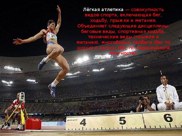 Лёгкая атлетика — совокупность видов спорта, включающая бег, ходьбу, прыжки и метания. Объединяет следующие дисциплины: беговые виды, спортивная ходьба, технические виды (прыжки и метания), многоборья, пробеги (бег по шоссе) и кроссы (бег по пересечённой местности). 