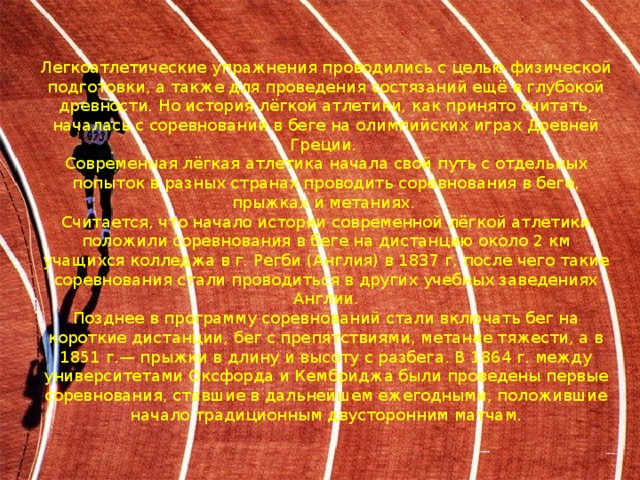 Легкоатлетические упражнения проводились с целью физической подготовки, а также для проведения состязаний ещё в глубокой древности. Но история лёгкой атлетики, как принято считать, началась с соревнований в беге на олимпийских играх Древней Греции.  Современная лёгкая атлетика начала свой путь с отдельных попыток в разных странах проводить соревнования в беге, прыжках и метаниях.  Считается, что начало истории современной лёгкой атлетики положили соревнования в беге на дистанцию около 2 км учащихся колледжа в г. Регби (Англия) в 1837 г, после чего такие соревнования стали проводиться в других учебных заведениях Англии.  Позднее в программу соревнований стали включать бег на короткие дистанции, бег с препятствиями, метание тяжести, а в 1851 г.— прыжки в длину и высоту с разбега. В 1864 г. между университетами Оксфорда и Кембриджа были проведены первые соревнования, ставшие в дальнейшем ежегодными, положившие начало традиционным двусторонним матчам. 